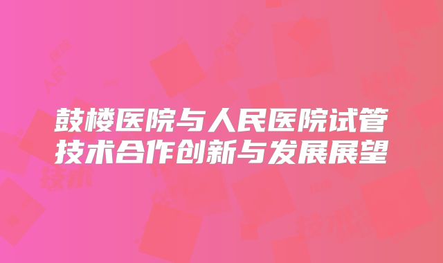 鼓楼医院与人民医院试管技术合作创新与发展展望