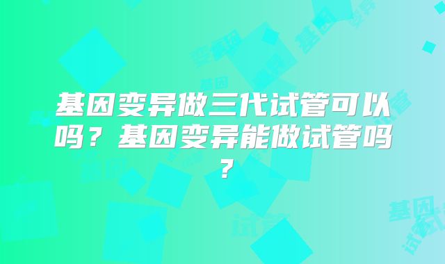 基因变异做三代试管可以吗？基因变异能做试管吗？