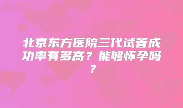 北京东方医院三代试管成功率有多高？能够怀孕吗？