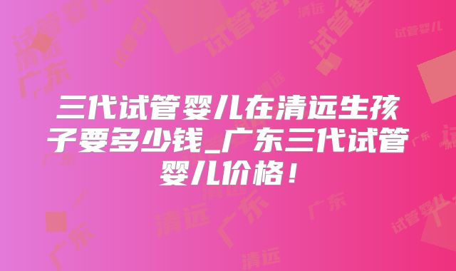 三代试管婴儿在清远生孩子要多少钱_广东三代试管婴儿价格！