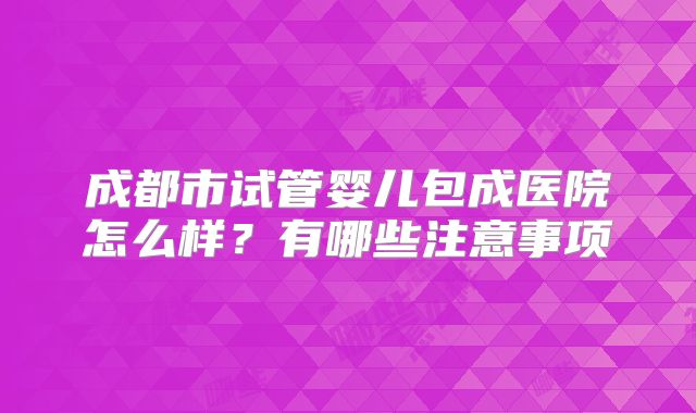 成都市试管婴儿包成医院怎么样?有哪些注意事项