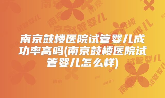 南京鼓楼医院试管婴儿成功率高吗(南京鼓楼医院试管婴儿怎么样)