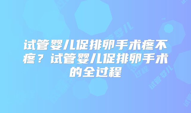 试管婴儿促排卵手术疼不疼?试管婴儿促排卵手术的全过程