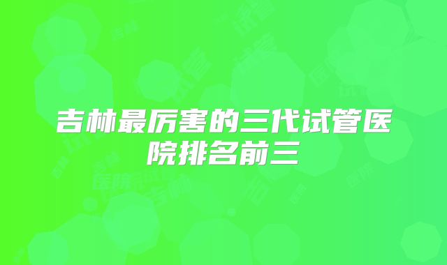 吉林最厉害的三代试管医院排名前三