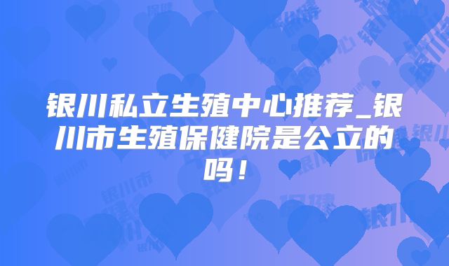 银川私立生殖中心推荐_银川市生殖保健院是公立的吗！