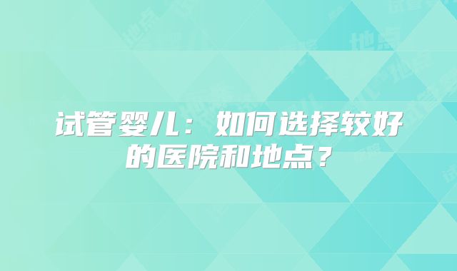 试管婴儿：如何选择较好的医院和地点？