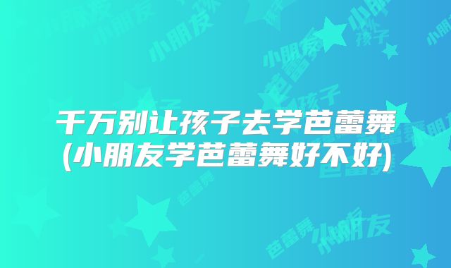 千万别让孩子去学芭蕾舞(小朋友学芭蕾舞好不好)