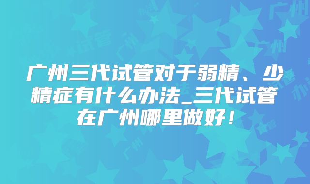 广州三代试管对于弱精、少精症有什么办法_三代试管在广州哪里做好!