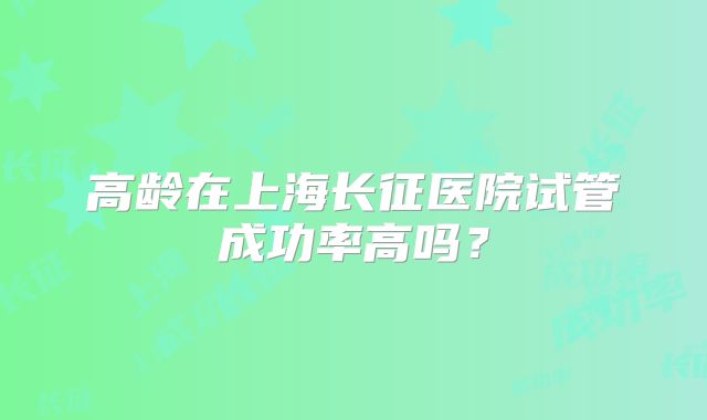 高龄在上海长征医院试管成功率高吗？