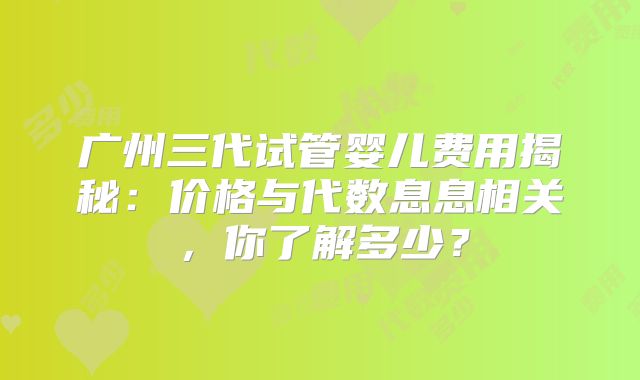 广州三代试管婴儿费用揭秘：价格与代数息息相关，你了解多少？