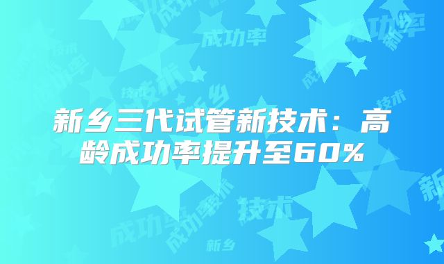新乡三代试管新技术：高龄成功率提升至60%