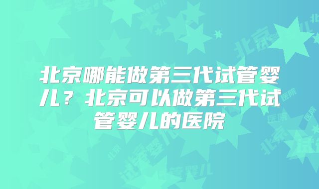 北京哪能做第三代试管婴儿？北京可以做第三代试管婴儿的医院