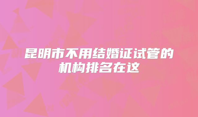 昆明市不用结婚证试管的机构排名在这