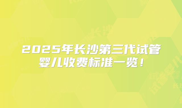 2025年长沙第三代试管婴儿收费标准一览！