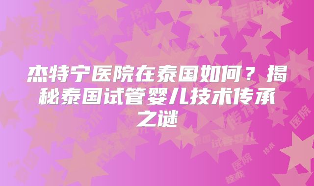 杰特宁医院在泰国如何?揭秘泰国试管婴儿技术传承之谜