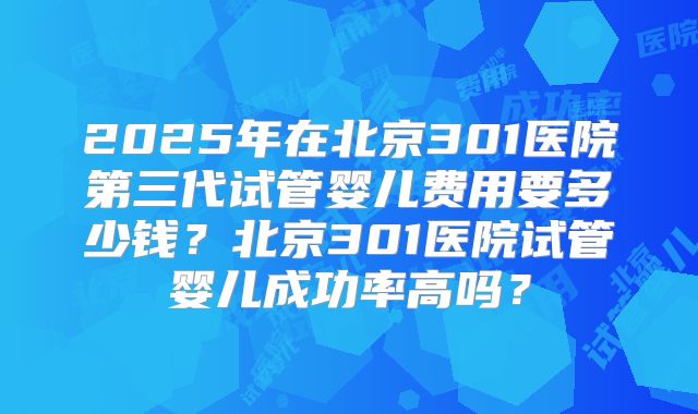 2025年在北京301医院第三代试管婴儿费用要多少钱？北京301医院试管婴儿成功率高吗？