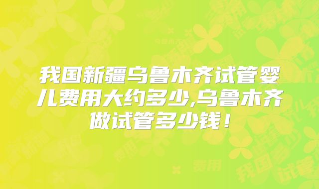 我国新疆乌鲁木齐试管婴儿费用大约多少,乌鲁木齐做试管多少钱！