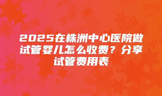 2025在株洲中心医院做试管婴儿怎么收费?分享试管费用表