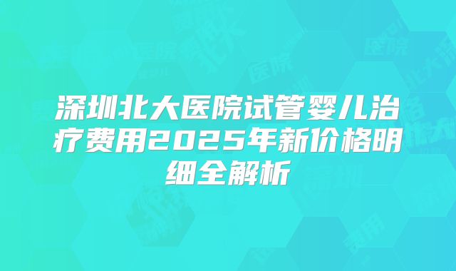 深圳北大医院试管婴儿治疗费用2025年新价格明细全解析