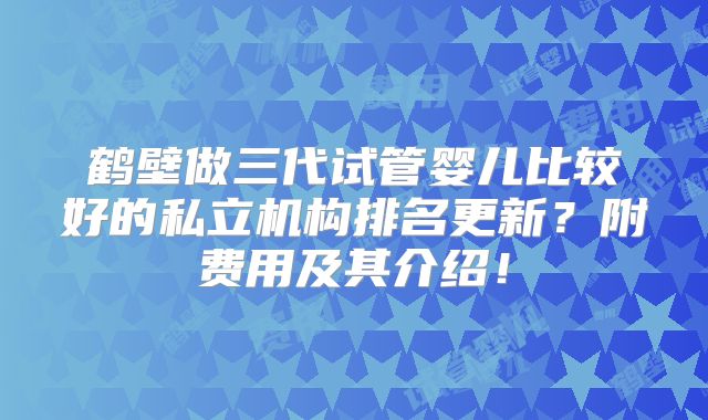 鹤壁做三代试管婴儿比较好的私立机构排名更新？附费用及其介绍！