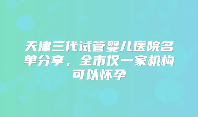 天津三代试管婴儿医院名单分享,全市仅一家机构可以怀孕