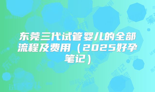 东莞三代试管婴儿的全部流程及费用（2025好孕笔记）