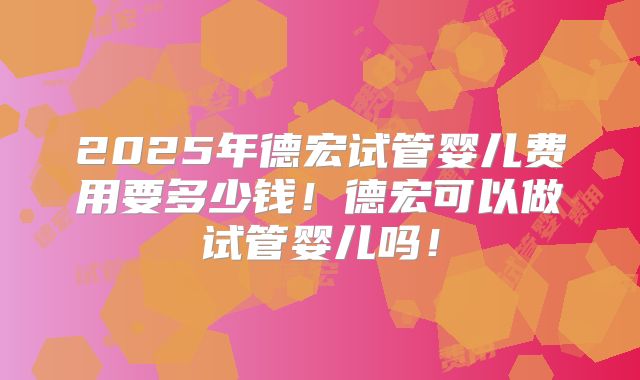 2025年德宏试管婴儿费用要多少钱！德宏可以做试管婴儿吗！