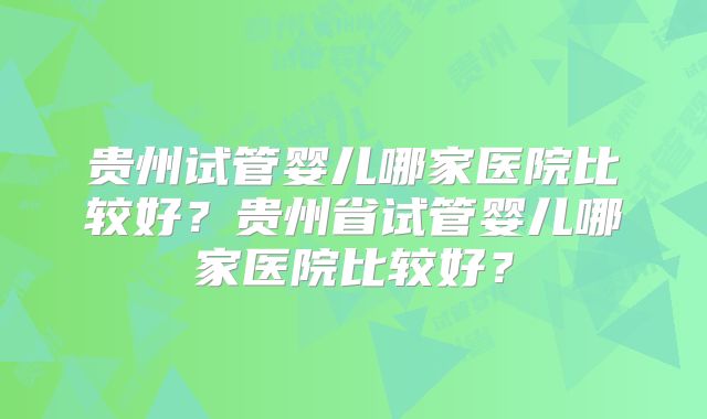 贵州试管婴儿哪家医院比较好？贵州省试管婴儿哪家医院比较好？
