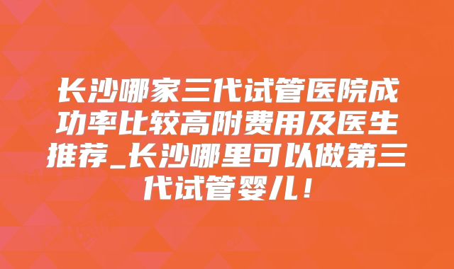 长沙哪家三代试管医院成功率比较高附费用及医生推荐_长沙哪里可以做第三代试管婴儿!
