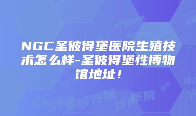 NGC圣彼得堡医院生殖技术怎么样-圣彼得堡性博物馆地址!