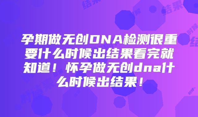 孕期做无创DNA检测很重要什么时候出结果看完就知道！怀孕做无创dna什么时候出结果！
