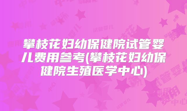 攀枝花妇幼保健院试管婴儿费用参考(攀枝花妇幼保健院生殖医学中心)