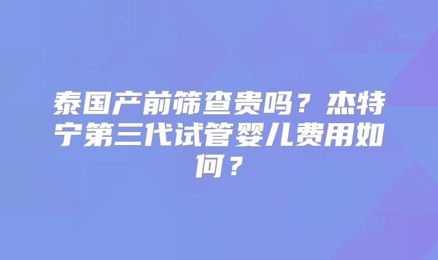 泰国产前筛查贵吗?杰特宁第三代试管婴儿费用如何?