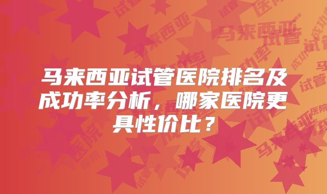 马来西亚试管医院排名及成功率分析,哪家医院更具性价比?