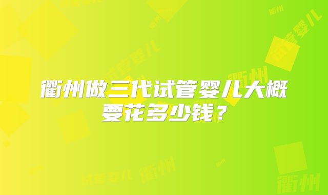 衢州做三代试管婴儿大概要花多少钱？