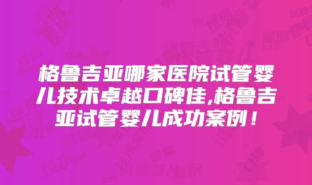 格鲁吉亚哪家医院试管婴儿技术卓越口碑佳,格鲁吉亚试管婴儿成功案例！