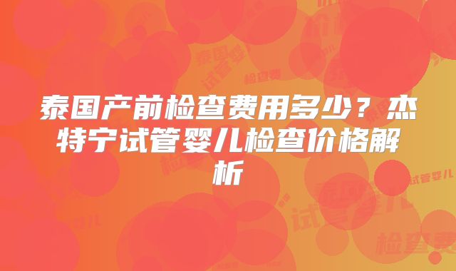 泰国产前检查费用多少？杰特宁试管婴儿检查价格解析