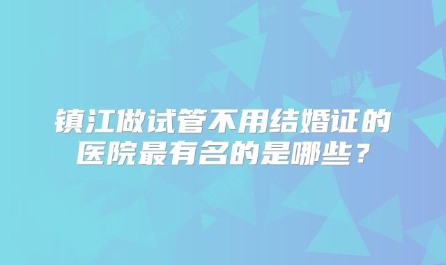 镇江做试管不用结婚证的医院最有名的是哪些？