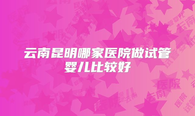 云南昆明哪家医院做试管婴儿比较好
