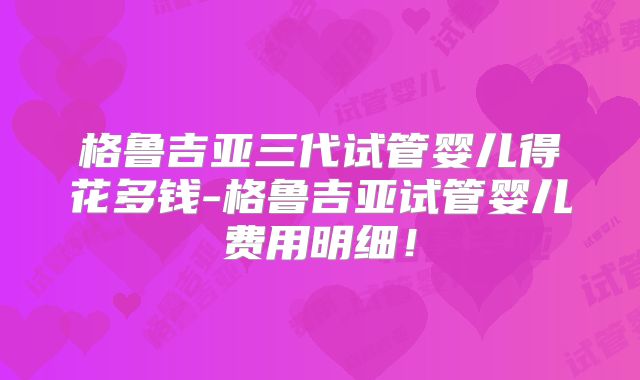 格鲁吉亚三代试管婴儿得花多钱-格鲁吉亚试管婴儿费用明细!