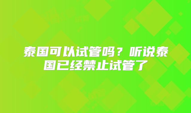 泰国可以试管吗?听说泰国已经禁止试管了