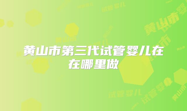 黄山市第三代试管婴儿在在哪里做
