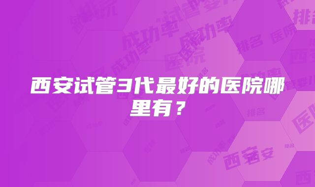 西安试管3代最好的医院哪里有？
