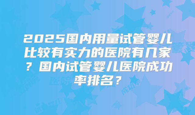2025国内用量试管婴儿比较有实力的医院有几家？国内试管婴儿医院成功率排名？