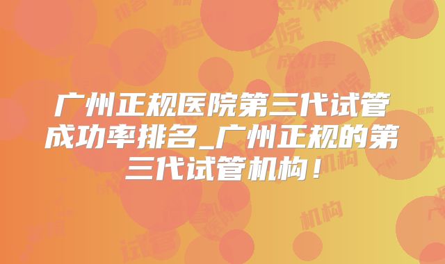 广州正规医院第三代试管成功率排名_广州正规的第三代试管机构！