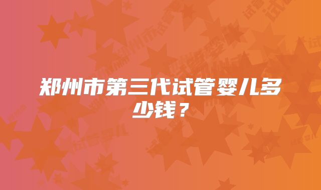 郑州市第三代试管婴儿多少钱?