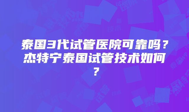 泰国3代试管医院可靠吗？杰特宁泰国试管技术如何？