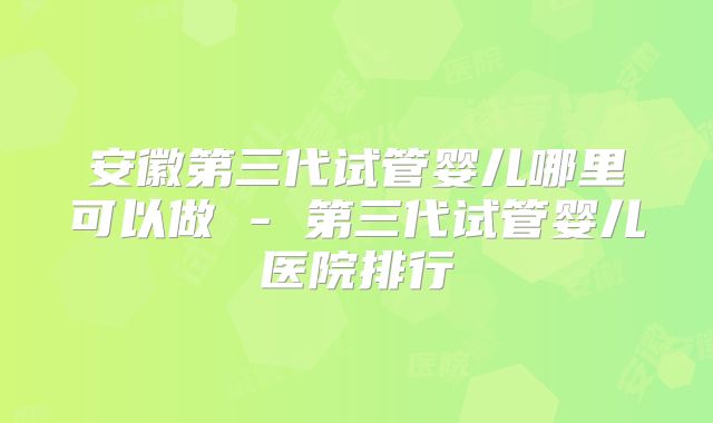 安徽第三代试管婴儿哪里可以做 - 第三代试管婴儿医院排行