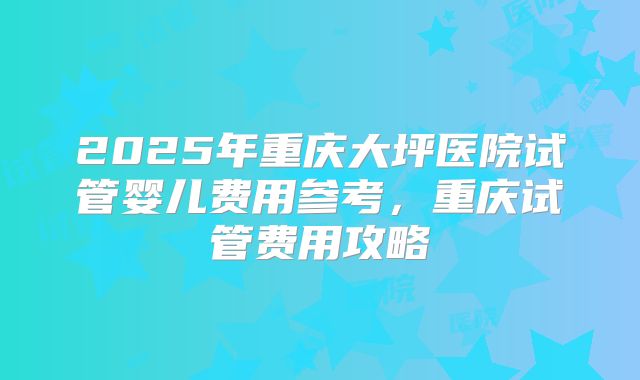 2025年重庆大坪医院试管婴儿费用参考,重庆试管费用攻略