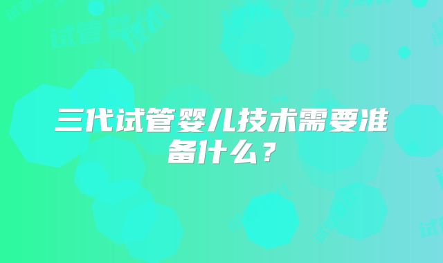 三代试管婴儿技术需要准备什么？